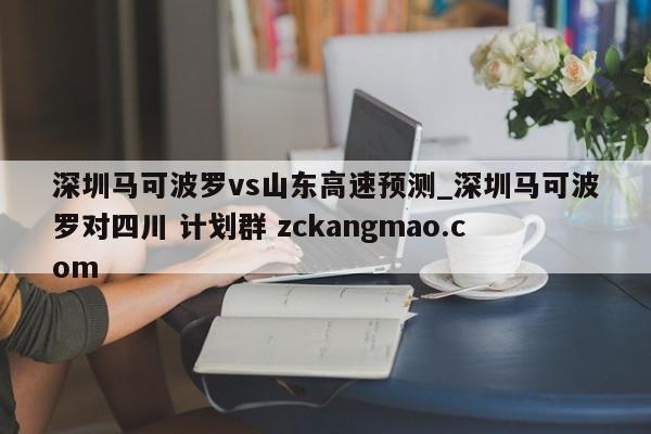 深圳马可波罗vs山东高速预测_深圳马可波罗对四川 计划群 zckangmao.com 